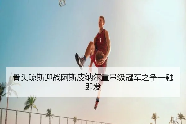 骨头琼斯迎战阿斯皮纳尔重量级冠军之争一触即发